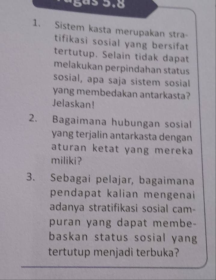 ágás 3.8 
1. Sistem kasta merupakan stra 
tifikasi sosial yang bersifat 
tertutup. Selain tidak dapat 
melakukan perpindahan status 
sosial, apa saja sistem sosial 
yang membedakan antarkasta? 
Jelaskan! 
2. Bagaimana hubungan sosial 
yang terjalin antarkasta dengan 
aturan ketat yang mereka 
miliki ? 
3. Sebagai pelajar, bagaimana 
pendapat kalian mengenai 
adanya stratifikasi sosial cam- 
puran yang dapat membe- 
baskan status sosial yang 
tertutup menjadi terbuka?