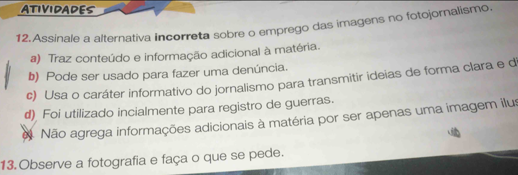 ATIVIDADES
12.Assinale a alternativa incorreta sobre o emprego das imagens no fotojornalismo.
a) Traz conteúdo e informação adicional à matéria.
b) Pode ser usado para fazer uma denúncia.
c) Usa o caráter informativo do jornalismo para transmitir ideias de forma clara e d
d) Foi utilizado incialmente para registro de guerras.
e Não agrega informações adicionais à matéria por ser apenas uma imagem ilus
13.Observe a fotografia e faça o que se pede.