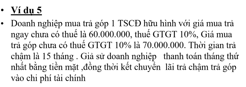 Ví dụ 5 
Doanh nghiệp mua trả góp 1 TSCĐ hữu hình với giá mua trả 
ngay chưa có thuế là 60.000.000, thuế GTGT 10%, Giá mua 
trả góp chưa có thuế GTGT 10% là 70.000.000. Thời gian trả 
chậm là 15 tháng . Giả sử doanh nghiệp thanh toán tháng thứ 
nhất bằng tiền mặt ,đồng thời kết chuyền lãi trả chậm trả góp 
vào chi phí tài chính