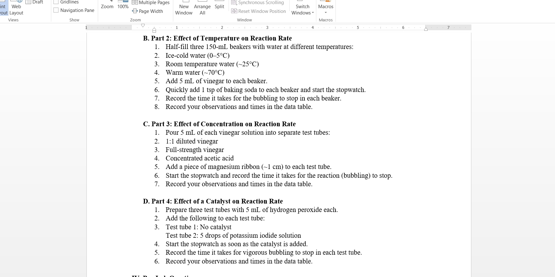 Draft Gridlines * =£Multiple Pages 
Web Zoom 100% New Arrange Split Synchronous Scrolling 
out Layout Navigation Pane < Page Width Window All € Reset Window Position Windows Switch Macros 
Views Show Zoom Window Macros 
B. Part 2: Effect of Temperature on Reaction Rate 
1. Half-fill three  150-mL beakers with water at different temperatures: 
2. Ice-cold water (0-5°C)
3. Room temperature water (sim 25°C)
4. Warm water (sim 70°C)
5. Add 5 mL of vinegar to each beaker. 
6. Quickly add 1 tsp of baking soda to each beaker and start the stopwatch. 
7. Record the time it takes for the bubbling to stop in each beaker. 
8. Record your observations and times in the data table. 
C. Part 3: Effect of Concentration on Reaction Rate 
1. Pour 5 mL of each vinegar solution into separate test tubes: 
2. 1:1 diluted vinegar 
3. Full-strength vinegar 
4. Concentrated acetic acid 
5. Add a piece of magnesium ribbon (~1 cm) to each test tube. 
6. Start the stopwatch and record the time it takes for the reaction (bubbling) to stop. 
7. Record your observations and times in the data table. 
D. Part 4: Effect of a Catalyst on Reaction Rate 
1. Prepare three test tubes with 5 mL of hydrogen peroxide each. 
2. Add the following to each test tube: 
3. Test tube 1: No catalyst 
Test tube 2: 5 drops of potassium iodide solution 
4. Start the stopwatch as soon as the catalyst is added. 
5. Record the time it takes for vigorous bubbling to stop in each test tube. 
6. Record your observations and times in the data table.