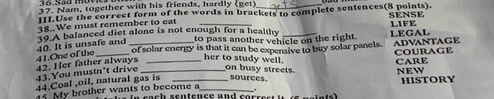 sãa move 
37. Nam, together with his friends, hardly (get) 
III.Use the correct form of the words in brackets to complete sentences(8 points). 
38..We must remember to eat SENSE 
39.A balanced diet alone is not enough for a healthy _LIFE 
to pass another vehicle on the right. LEGAL 
of solar energy is that it can be expensive to buy solar panels. ADVANTAGE 
41.One of the 40. It is unsafe and 
COURAGE 
42. Her father always_ 
her to study well. 
CARE 
on busy streets. 
43.You mustn't drive _NEW 
44.Coal ,oil, natural gas is__ 
sources. 
15. My brother wants to become a HISTORY 
. 
e a ch sentence and co e e ints)