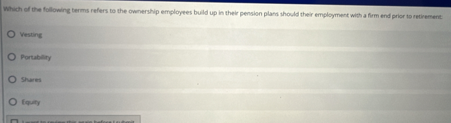 Which of the following terms refers to the ownership employees build up in their pension plans should their employment with a firm end prior to retirement:
Vesting
Portability
Shares
Equity