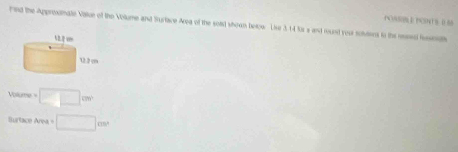 POSSIBL E PCSNTS: 0 55
Find the Approximate Value of the Volume and Surface Area of the soid shown below. Uise 3 14 for a and round your solutions to the rosed fussmath
Volume=□ cm^3
Surtace Area° □ cm^2