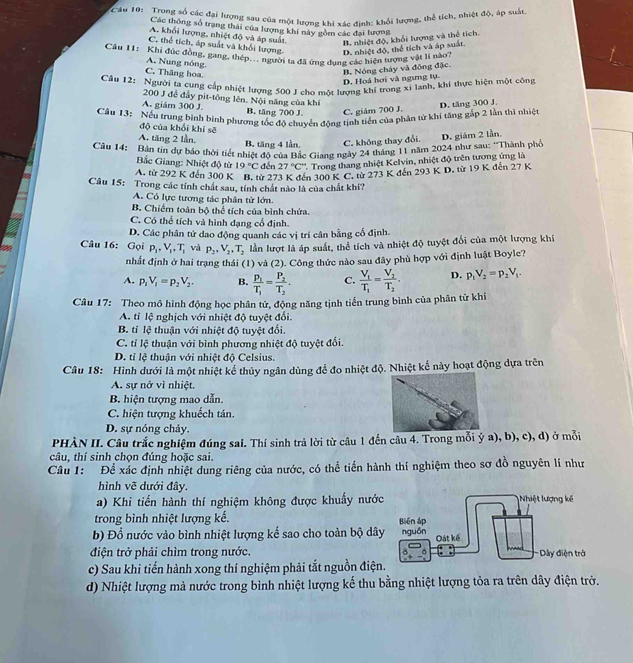 Trong số các đại lượng sau của một lượng khí xác đinh: khổi lượng, thể tích, nhiệt độ, áp suất
Các thông số trạng thái của lượng khí này gồm các đại lượng
A. khổi lượng, nhiệt độ và áp suất.
B. nhiệt độ, khối lượng và thể tích.
C. thể tích, áp suất và khối lượng. D. nhiệt độ, thể tích và áp suất.
Câu 11: Khí đúc đồng, gang, thép... người ta đã ứng dung các hiện tượng vật lí nào?
A. Nung nóng.
C. Thăng hoa.
B. Nóng chảy và đông đặc.
D. Hoá hơi và ngưng tụ.
Câu 12: Người ta cung cấp nhiệt lượng 500 J cho một lượng khí trong xỉ lanh, khi thực hiện một công
200 J đề đầy pit-tông lên. Nội năng của khí
A. giảm 300 J. B. tăng 700 J. C. giảm 700 J.
D. tăng 300 J.
Câu 13: Nếu trung bình bình phương tốc độ chuyển động tịnh tiến của phân tử khí tăng gắp 2 lần thì nhiệt
độ của khổi khí sẽ
A. tăng 2 lần, B. tăng 4 lần. C. không thay đổi. D. giảm 2 lần.
Cầu 14: Bản tin dự báo thời tiết nhiệt độ của Bắc Giang ngày 24 tháng 11 năm 2024 như sau: “Thành phố
a
ắc Giang: Nhiệt độ từ 19°C đến 27°C° 2. Trong thang nhiệt Kelvin, nhiệt độ trên tương ứng là
A. từ 292 K đến 300 K B. từ 273 K đến 300 K C. từ 273 K đến 293KD từ 19 K đến 27 K
a Câu 15: Trong các tính chất sau, tính chất nào là của chất khí?
a
A. Có lực tương tác phân tử lớn.
B. Chiếm toàn bộ thể tích của bình chứa.
C. Có thể tích và hình đạng cố định.
D. Các phân tử dao động quanh các vị trí cân bằng cố định.
Câu 16: Gọi p_1,V_1,T_1 và p_2,V_2,T_2 lần lượt là áp suất, thể tích và nhiệt độ tuyệt đối của một lượng khí
nhất định ở hai trạng thái (1) và (2). Công thức nào sau đây phù hợp với định luật Boyle?
A. p_1V_1=p_2V_2. B. frac p_1T_1=frac P_2T_2. C. frac V_1T_1=frac V_2T_2. D. p_1V_2=p_2V_1.
Câu 17: Theo mô hình động học phân tử, động năng tịnh tiến trung bình của phân từ khí
A. tỉ lệ nghịch với nhiệt độ tuyệt đối.
B. tỉ lệ thuận với nhiệt độ tuyệt đối.
C. tỉ lệ thuận với bình phương nhiệt độ tuyệt đối.
D. tỉ lệ thuận với nhiệt độ Celsius.
Câu 18: Hình dưới là một nhiệt kể thủy ngân dùng để đo nhiệt độ. Nhiệt kế này hoạt động dựa trên
A. sự nở vì nhiệt.
B. hiện tượng mao dẫn.
C. hiện tượng khuếch tán.
D. sự nóng chảy.
PHÀN II. Câu trắc nghiệm đúng sai. Thí sinh trả lời từ câu 1 đến câu 4. Trong mỗi ý a), b), c), d) ở mỗi
câu, thí sinh chọn đúng hoặc sai.
Câu 1: Để xác định nhiệt dung riêng của nước, có thể tiến hành thí nghiệm theo sơ đồ nguyên lí như
hình vẽ dưới đây.
a) Khi tiến hành thí nghiệm không được khuấy nướ
trong bình nhiệt lượng kế. 
b) Đổ nước vào bình nhiệt lượng kế sao cho toàn bộ dâ
điện trở phải chìm trong nước.
c) Sau khi tiến hành xong thí nghiệm phải tắt nguồn điện
d) Nhiệt lượng mà nước trong bình nhiệt lượng kế thu bằng nhiệt lượng tỏa ra trên dây điện trở.