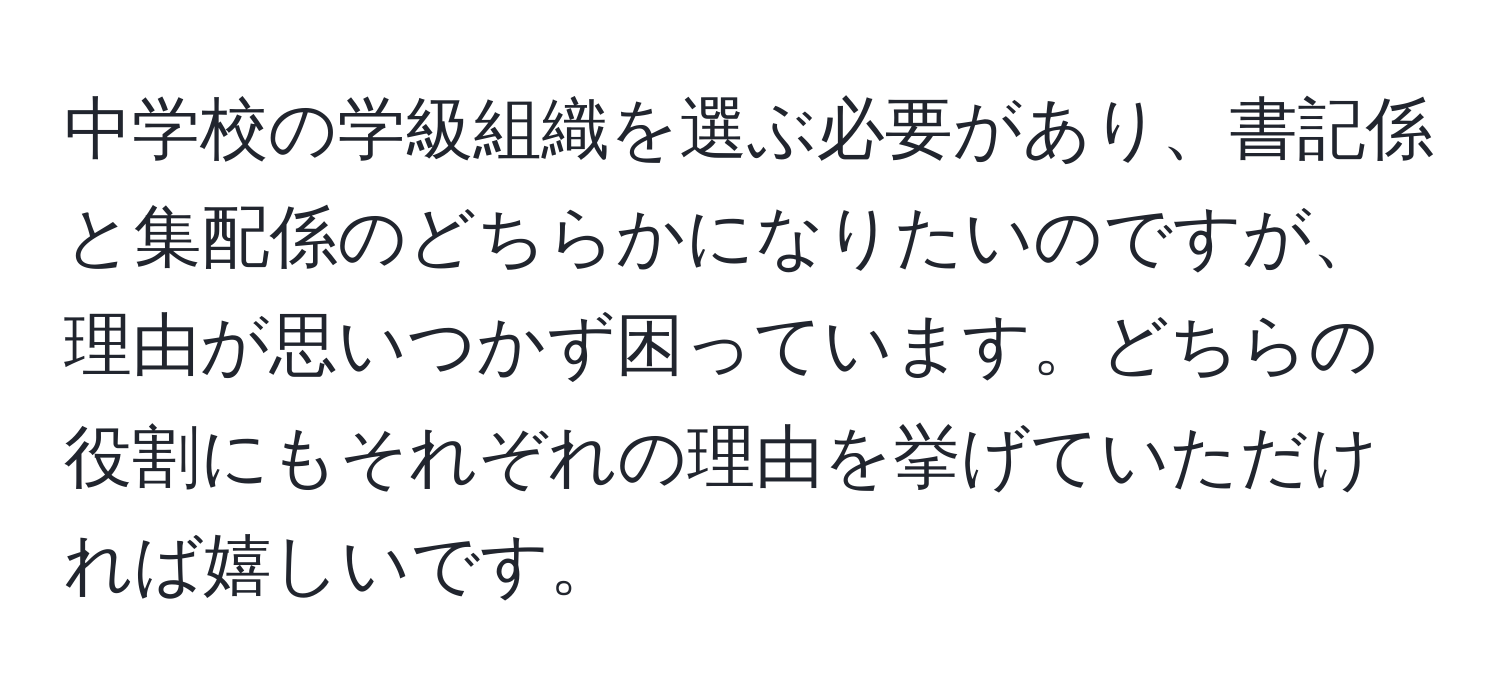 中学校の学級組織を選ぶ必要があり、書記係と集配係のどちらかになりたいのですが、理由が思いつかず困っています。どちらの役割にもそれぞれの理由を挙げていただければ嬉しいです。