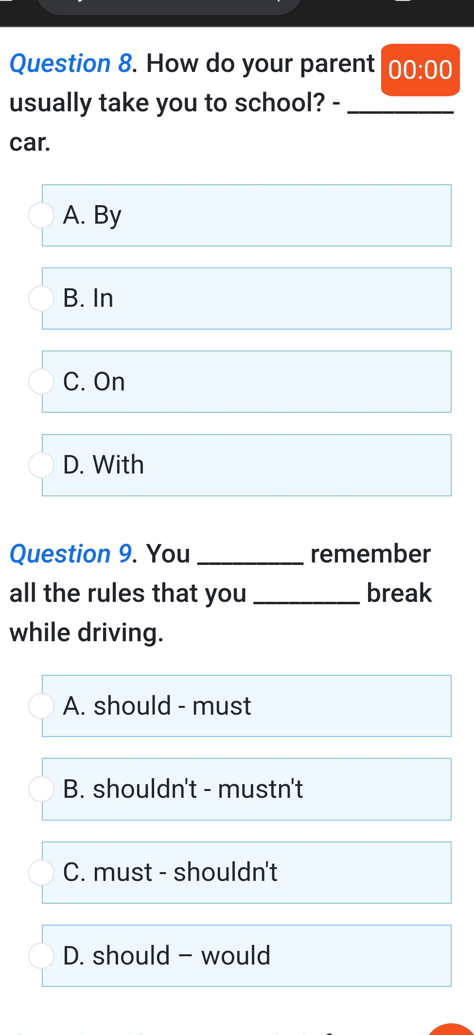 How do your parent 00:00 
usually take you to school? -_
car.
A. By
B. In
C. On
D. With
Question 9. You _remember
all the rules that you_ break
while driving.
A. should - must
B. shouldn't - mustn't
C. must - shouldn't
D. should - would