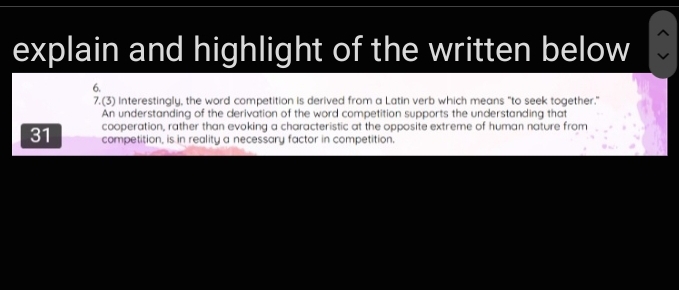 explain and highlight of the written below 
6. 
7.(3) Interestingly, the word competition is derived from a Latin verb which means "to seek together." 
An understanding of the derivation of the word competition supports the understanding that 
31 cooperation, rather than evoking a characteristic at the opposite extreme of human nature from 
competition, is in reality a necessary factor in competition.