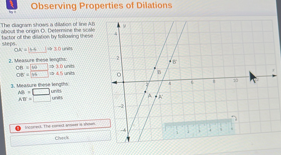 Try It Observing Properties of Dilations
The diagram shows a dilation of line AB
about the origin O. Determine the scale
factor of the dilation by following these
steps.
OA'=1.5 |Rightarrow 3.0 units
2. Measure these lengths:
OB=1θ to 3.0 units
OB'=15to 4. 5 units
3. Measure these lengths:
AB=□ units
A'B'=□ units
Incorrect. The correct answer is shown.
Check