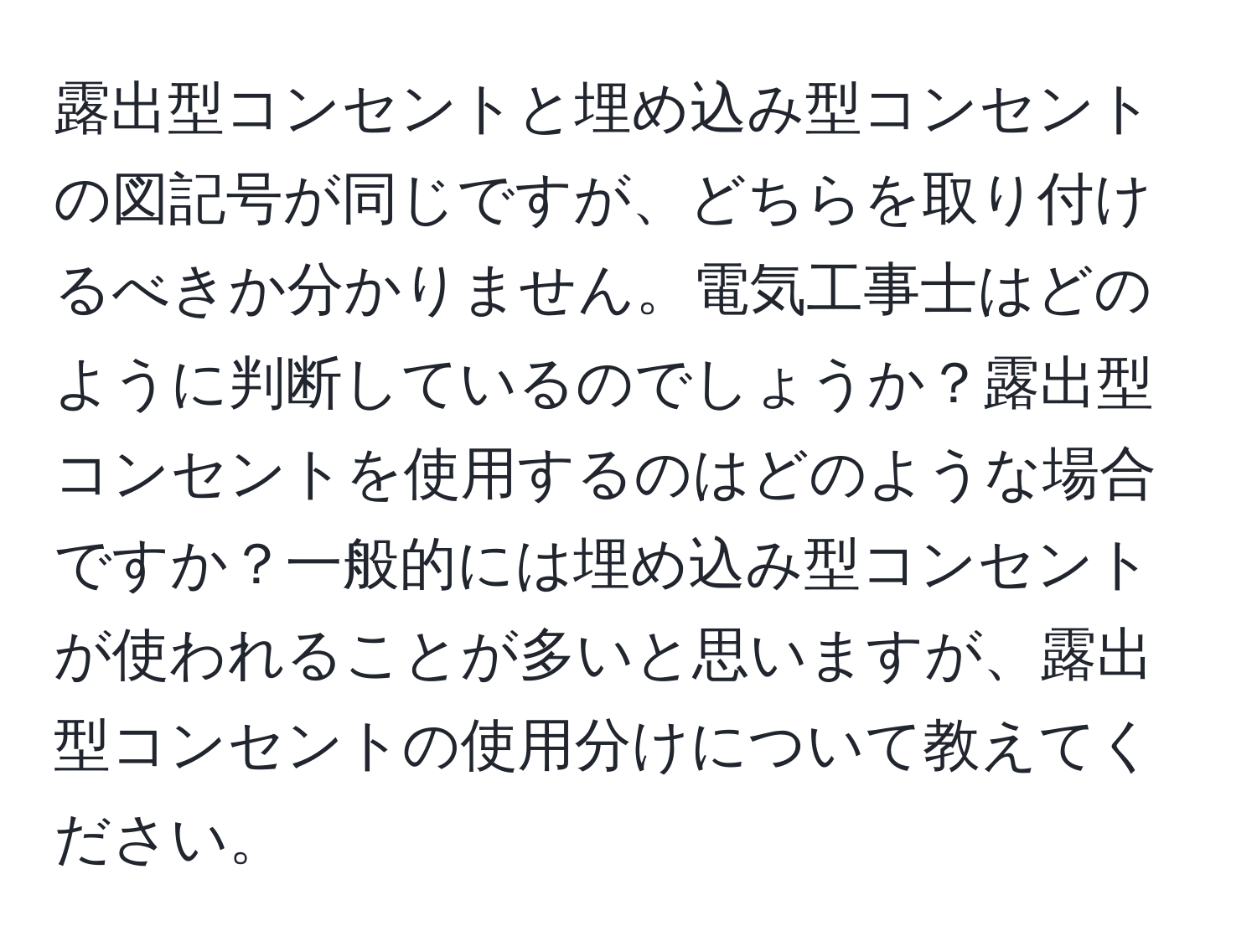 露出型コンセントと埋め込み型コンセントの図記号が同じですが、どちらを取り付けるべきか分かりません。電気工事士はどのように判断しているのでしょうか？露出型コンセントを使用するのはどのような場合ですか？一般的には埋め込み型コンセントが使われることが多いと思いますが、露出型コンセントの使用分けについて教えてください。