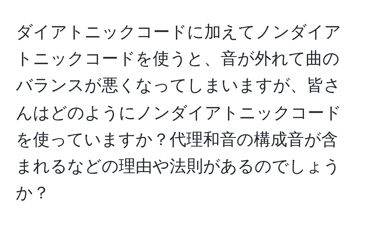 ダイアトニックコードに加えてノンダイアトニックコードを使うと、音が外れて曲のバランスが悪くなってしまいますが、皆さんはどのようにノンダイアトニックコードを使っていますか？代理和音の構成音が含まれるなどの理由や法則があるのでしょうか？