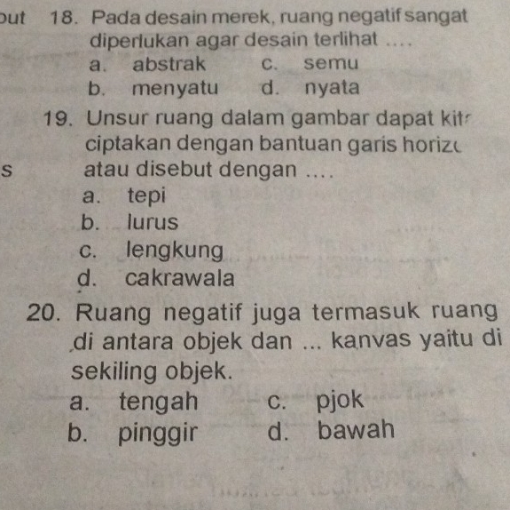 but 18. Pada desain merek, ruang negatif sangat
diperlukan agar desain terlihat ...
a. abstrak c. semu
b. menyatu d. nyata
19. Unsur ruang dalam gambar dapat kit
ciptakan dengan bantuan garis horize
s atau disebut dengan ...
a. tepi
b. lurus
c. lengkung
d. cakrawala
20. Ruang negatif juga termasuk ruang
di antara objek dan ... kanvas yaitu di
sekiling objek.
a. tengah c. pjok
b. pinggir d. bawah