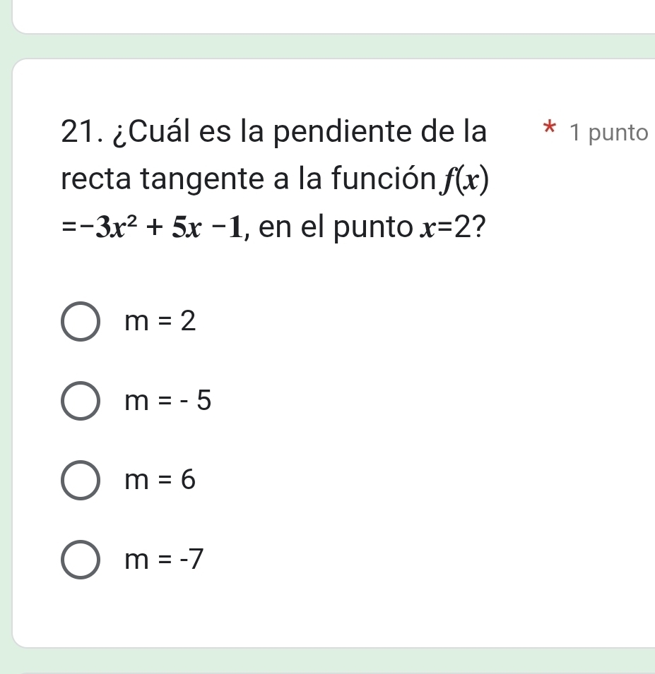 ¿Cuál es la pendiente de la * 1 punto
recta tangente a la función f(x)
=-3x^2+5x-1 , en el punto x=2 ?
m=2
m=-5
m=6
m=-7