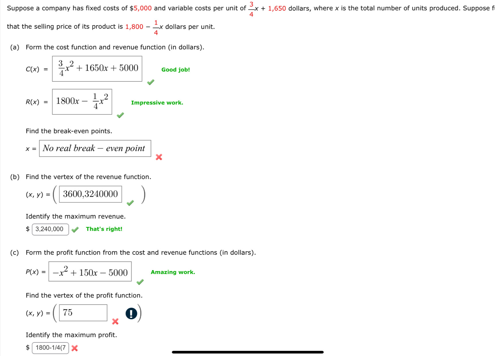 Suppose a company has fixed costs of $5,000 and variable costs per unit of  3/4 x+1,650 dollars, where x is the total number of units produced. Suppose f 
that the selling price of its product is 1,800- 1/4 x dollars per unit. 
(a) Form the cost function and revenue function (in dollars).
c(x)= 3/4 x^2+1650x+5000 Good job!
R(x)=1800x- 1/4 x^2 Impressive work. 
Find the break-even points.
x= No real break - even point 
(b) Find the vertex of the revenue function.
(x,y)=(□ 3600,3240000
Identify the maximum revenue.
$ 3,240,000 That's right! 
(c) Form the profit function from the cost and revenue functions (in dollars).
P(x)=|-x^2+150x-5000 Amazing work. 
Find the vertex of the profit function.
(x,y)=(75* 0)
Identify the maximum profit.
$ 1800 -1/4(7