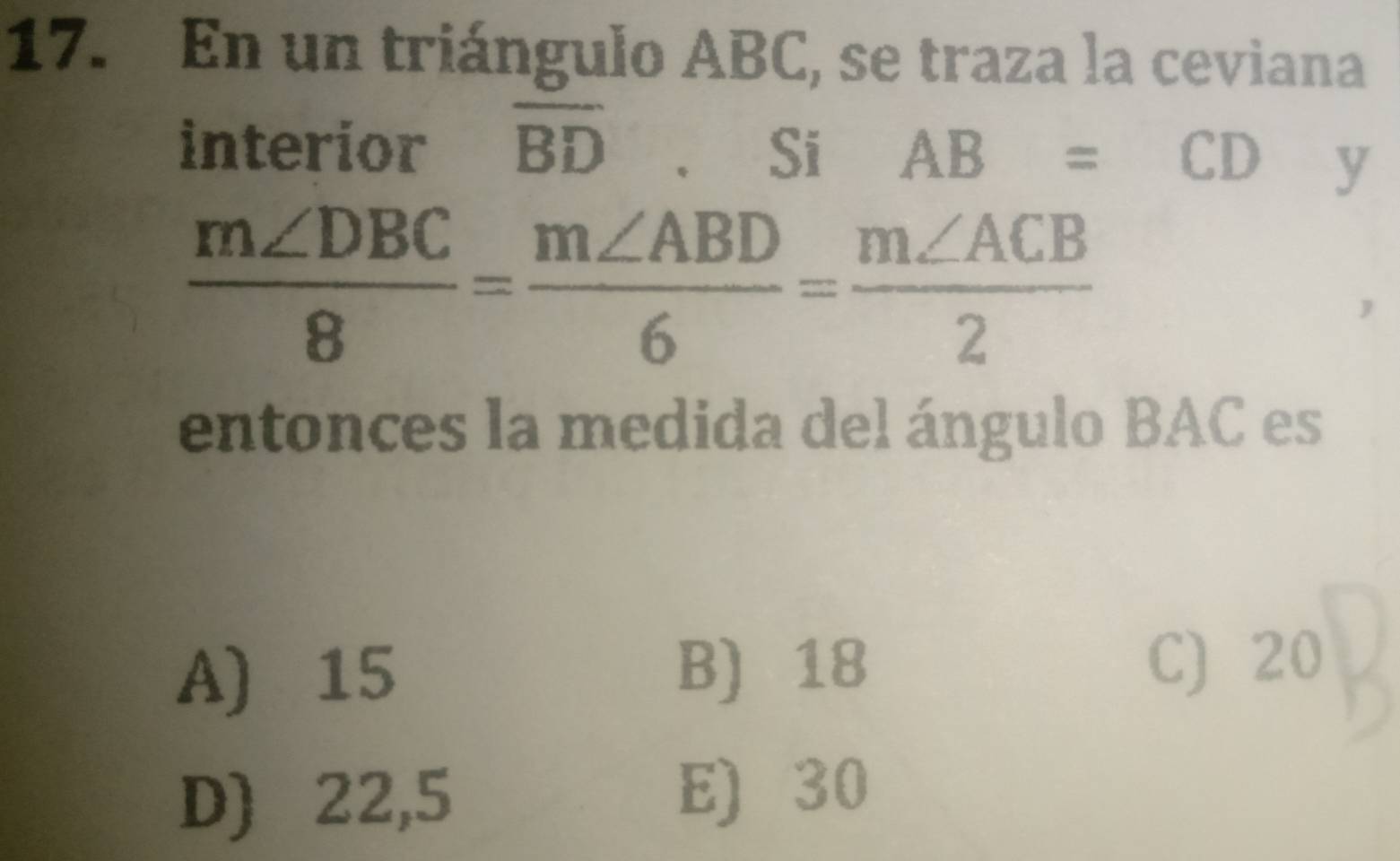 En un triángulo ABC, se traza la ceviana
interior overline BD. Si AB=CD y
 m∠ DBC/8 = m∠ ABD/6 = m∠ ACB/2 
entonces la medida del ángulo BAC es
A) 15 B) 18 C) 20
D) 22,5
E) 30