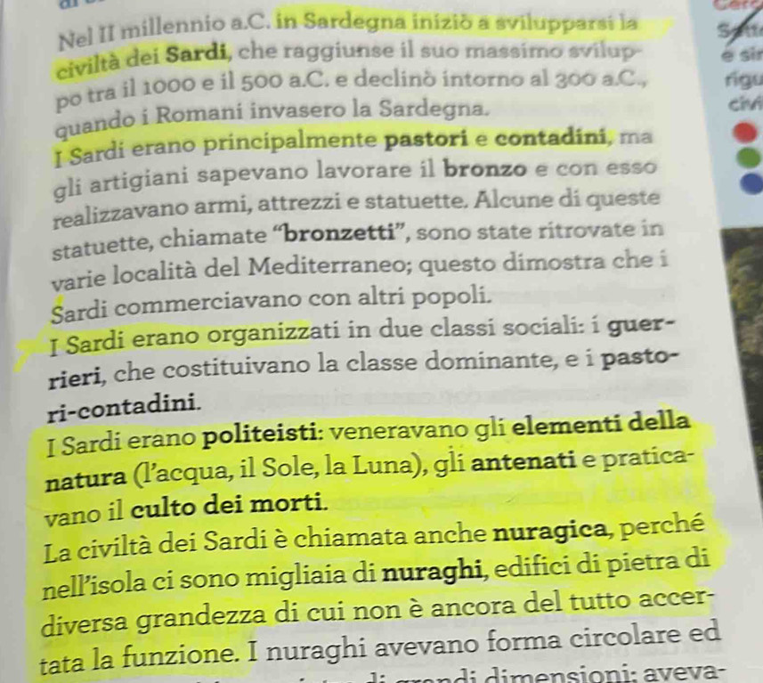 Nel II millennio a.C. in Sardegna inizió a svilupparsi la Satt 
civiltà dei Sardi, che raggiunse il suo massimo svilup e sir 
po tra il 1000 e il 500 a.C. e declinò intorno al 300 a.C., rigu 
quando i Romani invasero la Sardegna. 
civ 
I Sardi erano principalmente pastori e contadini, ma 
gli artigiani sapevano lavorare il bronzo e con esso 
realizzavano armi, attrezzi e statuette. Alcune di queste 
statuette, chiamate “bronzetti”, sono state ritrovate in 
varie località del Mediterraneo; questo dimostra che i 
Sardi commerciavano con altri popoli. 
I Sardi erano organizzati in due classi sociali: i guer- 
rieri, che costituivano la classe dominante, e i pasto- 
ri-contadini. 
I Sardi erano politeisti: veneravano gli elementi della 
natura (l’acqua, il Sole, la Luna), gli antenati e pratica- 
vano il culto dei morti. 
La civiltà dei Sardi è chiamata anche nuragica, perché 
nell’isola ci sono migliaia di nuraghi, edifici di pietra di 
diversa grandezza di cui non è ancora del tutto accer- 
tata la funzione. I nuraghi avevano forma circolare ed 
n i mensioni: aveva-