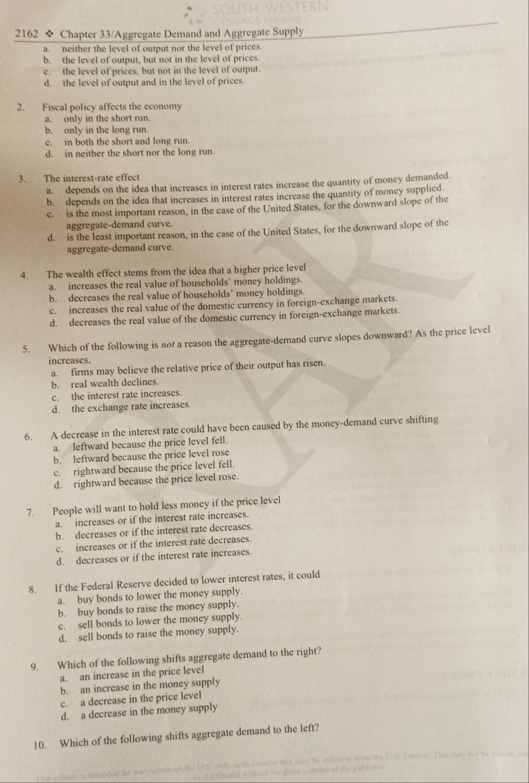 2162 * Chapter 33/Aggregate Demand and Aggregate Supply
a. neither the level of output nor the level of prices.
b. the level of output, but not in the level of prices.
c. the level of prices, but not in the level of output.
d. the level of output and in the level of prices.
2. Fiscal policy affects the economy
a. only in the short run.
b. only in the long run.
c. in both the short and long run.
d. in neither the short nor the long run.
3. The interest-rate effect
a. depends on the idea that increases in interest rates increase the quantity of money demanded.
b. depends on the idea that increases in interest rates increase the quantity of money supplied.
c. is the most important reason, in the case of the United States, for the downward slope of the
aggregate-demand curve.
d. is the least important reason, in the case of the United States, for the downward slope of the
aggregate-demand curve.
4. The wealth effect stems from the idea that a higher price level
a. increases the real value of households’ money holdings.
b. decreases the real value of households’ money holdings.
c. increases the real value of the domestic currency in foreign-exchange markets
d. decreases the real value of the domestic currency in foreign-exchange markets.
5. Which of the following is no a reason the aggregate-demand curve slopes downward? As the price level
increases.
a. firms may believe the relative price of their output has risen.
b. real wealth declines.
c. the interest rate increases.
d. the exchange rate increases.
6. A decrease in the interest rate could have been caused by the money-demand curve shifting
a. leftward because the price level fell.
b. leftward because the price level rose
c. rightward because the price level fell.
d. rightward because the price level rose.
7. People will want to hold less money if the price level
a. increases or if the interest rate increases.
b. decreases or if the interest rate decreases.
c. increases or if the interest rate decreases.
d. decreases or if the interest rate increases.
8. If the Federal Reserve decided to lower interest rates, it could
a. buy bonds to lower the money supply.
b. buy bonds to raise the money supply.
c. sell bonds to lower the money supply.
d. sell bonds to raise the money supply.
9. Which of the following shifts aggregate demand to the right?
a. an increase in the price level
b. an increase in the money supply
c. a decrease in the price level
d. a decrease in the money supply
10. Which of the following shifts aggregate demand to the left?
mon. This my not be roseld, co
