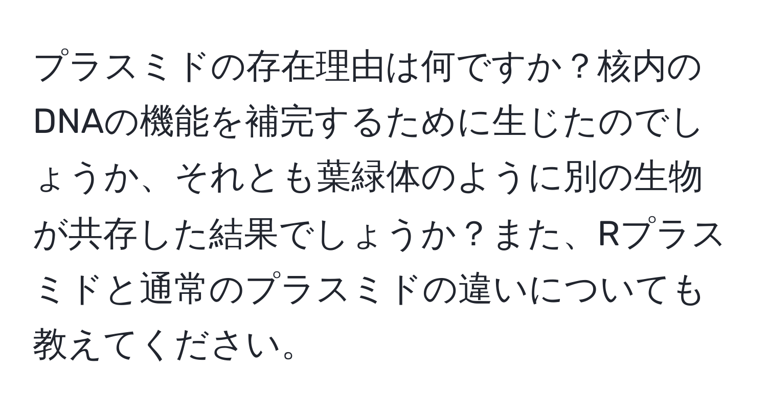 プラスミドの存在理由は何ですか？核内のDNAの機能を補完するために生じたのでしょうか、それとも葉緑体のように別の生物が共存した結果でしょうか？また、Rプラスミドと通常のプラスミドの違いについても教えてください。