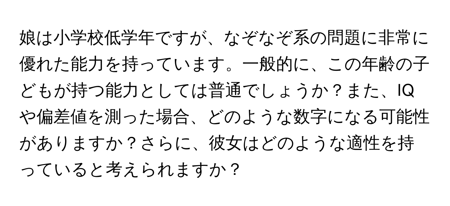 娘は小学校低学年ですが、なぞなぞ系の問題に非常に優れた能力を持っています。一般的に、この年齢の子どもが持つ能力としては普通でしょうか？また、IQや偏差値を測った場合、どのような数字になる可能性がありますか？さらに、彼女はどのような適性を持っていると考えられますか？