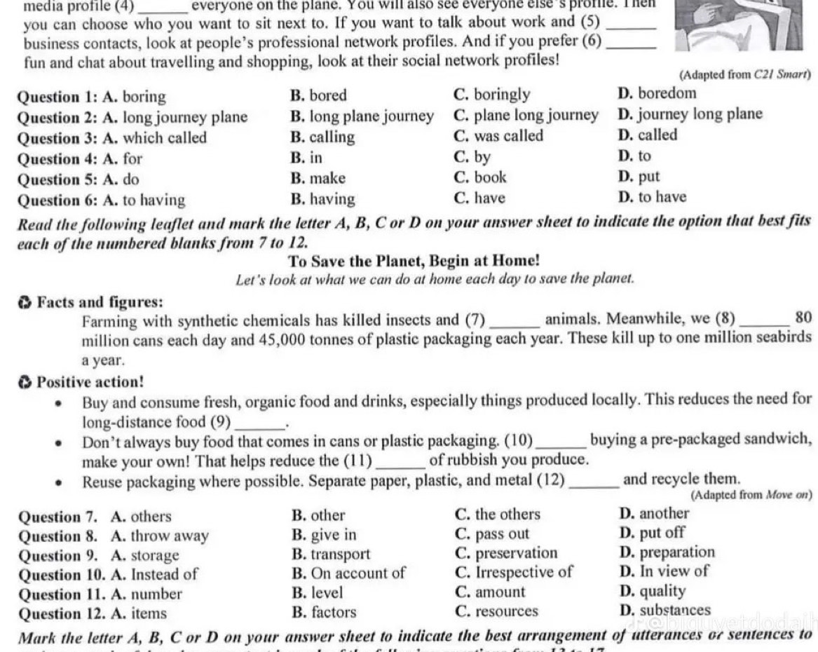 media profile (4) _everyone on the plane. You will also see everyone else's prome. Then
you can choose who you want to sit next to. If you want to talk about work and (5)_
business contacts, look at people’s professional network profiles. And if you prefer (6)_
fun and chat about travelling and shopping, look at their social network profiles!
(Adapted from C21 Smart)
Question 1: A. boring B. bored C. boringly D. boredom
Question 2: A. long journey plane B. long plane journey C. plane long journey D. journey long plane
Question 3: A. . which called B. calling C. was called D. called
Question 4: A. for B. in C. by D. to
Question  5: A. do B. make C. book D. put
Question 6: A. to having B. having C. have D. to have
Read the following leaflet and mark the letter A, B, C or D on your answer sheet to indicate the option that best fits
each of the numbered blanks from 7 to 12.
To Save the Planet, Begin at Home!
Let's look at what we can do at home each day to save the planet.
6 Facts and figures:
Farming with synthetic chemicals has killed insects and (7) _animals. Meanwhile, we (8) _80
million cans each day and 45,000 tonnes of plastic packaging each year. These kill up to one million seabirds
a year.
● Positive action!
Buy and consume fresh, organic food and drinks, especially things produced locally. This reduces the need for
long-distance food (9)_ .
Don’t always buy food that comes in cans or plastic packaging. (10)_ buying a pre-packaged sandwich,
make your own! That helps reduce the (11)_ of rubbish you produce.
Reuse packaging where possible. Separate paper, plastic, and metal (12)_ and recycle them.
(Adapted from Move on)
Question 7. A. others B. other C. the others D. another
Question 8. A. throw away B. give in C. pass out D. put off
Question 9. A. storage B. transport C. preservation D. preparation
Question 10. A. Instead of B. On account of C. Irrespective of D. In view of
Question 11. A. number B. level C. amount D. quality
Question 12. A. items B. factors C. resources D. substances
Mark the letter A, B, C or D on your answer sheet to indicate the best arrangement of utterances or sentences to