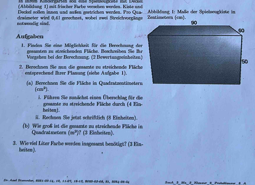 In inrem Kindergärten soll eie Spieizeugkiste mit Deckel 
(Abbildung 1) mit frischer Farbe versehen werden. Kiste und 
Deckel sollen innen und außen gestrichen werden. Pro Qua- Abbildung 1: Maße der Spielzeugkiste in 
dratmeter wird 0,41 gerechnet, wobei zwei Streichvorgänge Zentimetern (cm). 
notwendig sind. 
Aufgaben 
1. Finden Sie eine Möglichkeit für die Berechnung der 
gesamten zu streichenden Fläche. Beschreiben Sie Ihr 
Vorgehen bei der Berechnung. (2 Bewertungseinheiten) 
2. Berechnen Sie nun die gesamte zu streichende Fläche 
entsprechend Ihrer Planung (siehe Aufgabe 1). 
(a) Berechnen Sie die Fläche in Quadratzentimetern
(cm^2). 
i. Führen Sie zunächst einen Überschlag für die 
gesamte zu streichende Fläche durch (4 Ein- 
heiten). 
ii. Rechnen Sie jetzt schriftlich (8 Einheiten). 
(b) Wie groß ist die gesamte zu streichende Fläche in 
Quadratmetern (m^2) ? (3 Einheiten). 
3. Wie viel Liter Farbe werden insgesamt benötigt? (3 Ein- 
heiten). 
Dr. Azel Stammler, 2021-09 -14, 19, 11-07, 18-13, 2023-03 -08, 21, 2024-02-04 SaxA_3_Ma_3_ Klausur 2 Probeklausur 2 A