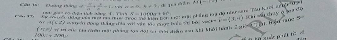 Cầu 36: Đường thắng d: x/a + y/b =1. với a!= 0, b!= 0 , đi qua điểm M(-1,0)
tam giác có diện tích bằng 4. Tính S=1000a+6b. 
trí A(1;2) chuyển động thầng đều với vận tốc được biểu thị bởi vectơ vector v=(3;4) Khi tàu thủy ở tọa độ 
Cầu 37: Sự chuyển động của một tàu thủy đu 
một mặt phẳng toạ độ như sau: Tàu khời hành từ vì 
(x_7endpmatrix v_1 trí của tàu (trên mặt phầng tọa độ) tại thời điểm sau khi khởi hành 2 giờ 2 Tỉnh biểu thức S=
100x+200y
hộ xuất phát từ A