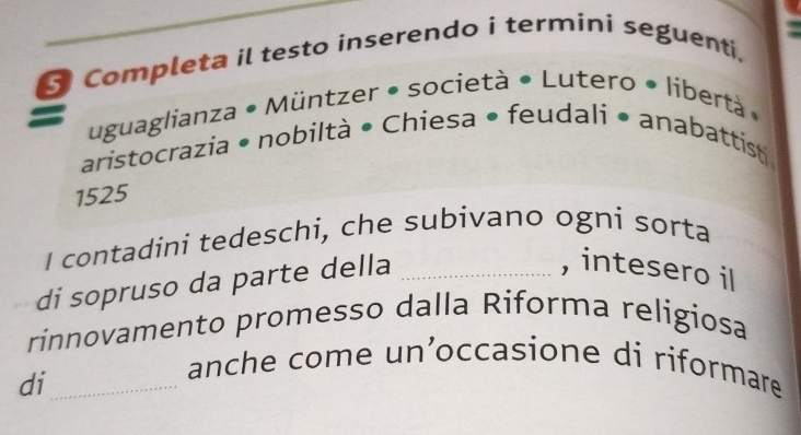 Completa il testo inserendo i termini seguenti, 
uguaglianza • Müntzer • società • Lutero • libertà » 
aristocrazia • nobiltà • Chiesa • feudali • anabattist 
1525 
I contadini tedeschi, che subivano ogni sorta 
di sopruso da parte della_ 
, intesero il 
rinnovamento promesso dalla Riforma religiosa 
di_ 
anche come un’occasione di riformare