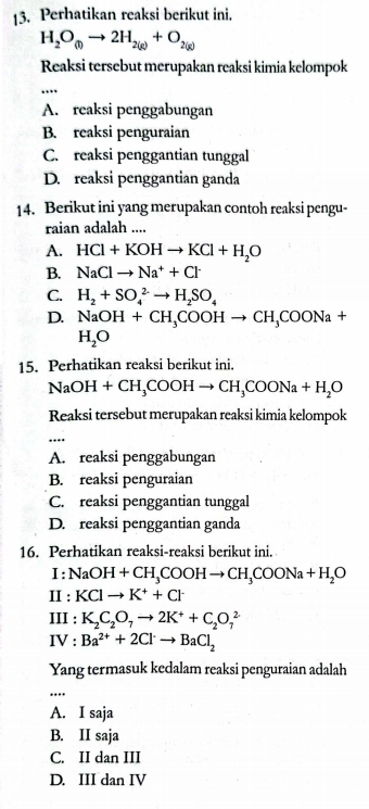 Perhatikan reaksi berikut ini.
H_2O_(l)to 2H_2(g)+O_2(g)
Reaksi tersebut merupakan reaksi kimia kelompok
_…
A. reaksi penggabungan
B. reaksi penguraian
C. reaksi penggantian tunggal
D. reaksi penggantian ganda
14. Berikut ini yang merupakan contoh reaksi pengu-
raian adalah ....
A. HCl+KOHto KCl+H_2O
B. NaClto Na^++Cl^-
C. H_2+SO_4^((2-)to H_2)SO_4
D. NaOH+CH_3COOHto CH_3COONa+
H_2O
15. Perhatikan reaksi berikut ini.
NaOH+CH_3COOHto CH_3COONa+H_2O
Reaksi tersebut merupakan reaksi kimia kelompok
_
A. reaksi penggabungan
B. reaksi penguraian
C. reaksi penggantian tunggal
D. reaksi penggantian ganda
16. Perhatikan reaksi-reaksi berikut ini.
I NaOH+CH_3COOHto CH_3COONa+H_2O
II : KClto K^++Cl^-
III : K_2C_2O_7to 2K^++C_2O_7^(2
IV : Ba^2+)+2Cl^-to BaCl_2
Yang termasuk kedalam reaksi penguraian adalah
_
A. I saja
B. II saja
C. II dan III
D. III dan IV