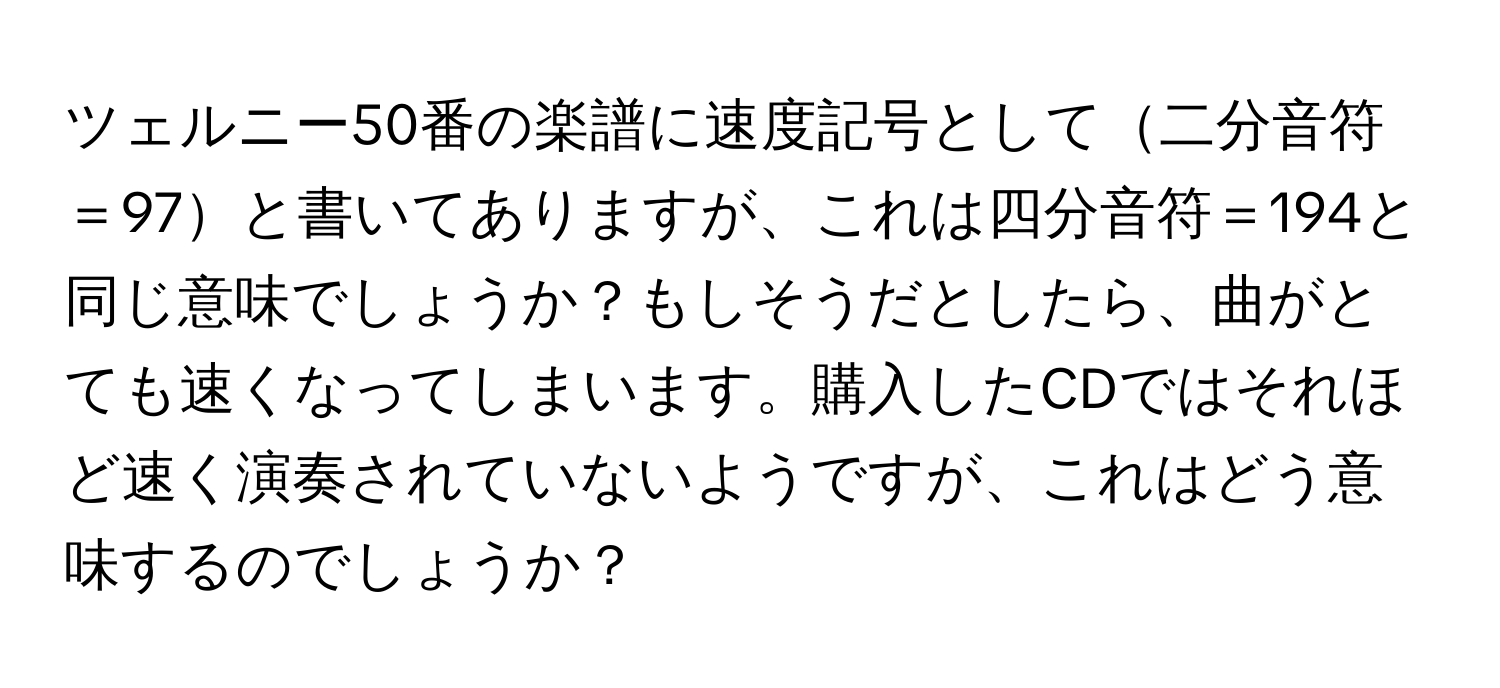 ツェルニー50番の楽譜に速度記号として二分音符＝97と書いてありますが、これは四分音符＝194と同じ意味でしょうか？もしそうだとしたら、曲がとても速くなってしまいます。購入したCDではそれほど速く演奏されていないようですが、これはどう意味するのでしょうか？