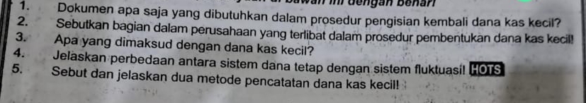 be n gan be na n 
1. Dokumen apa saja yang dibutuhkan dalam prosedur pengisian kembali dana kas kecil? 
2. Sebutkan bagian dalam perusahaan yang terlibat dalam prosedur pembentukan dana kas kecil! 
3. Apa yang dimaksud dengan dana kas kecil? 
4. Jelaskan perbedaan antara sistem dana tetap dengan sistem fluktuasi! [OTS 
5. Sebut dan jelaskan dua metode pencatatan dana kas kecil!