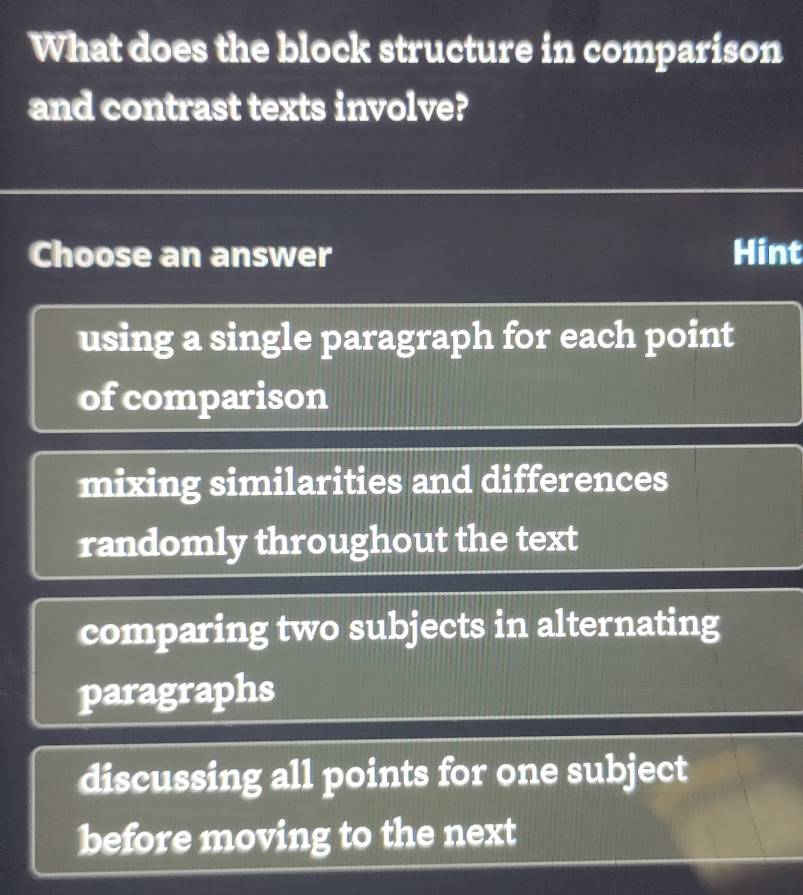 What does the block structure in comparison
and contrast texts involve?
Choose an answer Hint
using a single paragraph for each point
of comparison
mixing similarities and differences
randomly throughout the text
comparing two subjects in alternating
paragraphs
discussing all points for one subject
before moving to the next