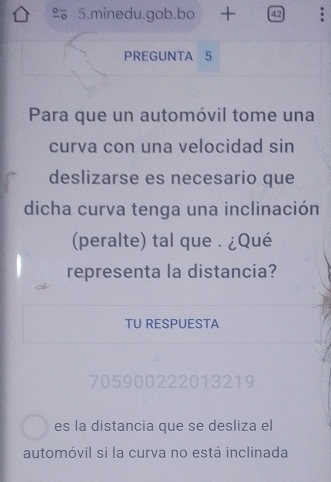 minedu.gob.bo 42 
PREGUNTA 5 
Para que un automóvil tome una 
curva con una velocidad sin 
deslizarse es necesario que 
dicha curva tenga una inclinación 
(peralte) tal que . ¿Qué 
representa la distancia? 
TU RESPUESTA
705900222013219
es la distancia que se desliza el 
automóvil si la curva no está inclinada