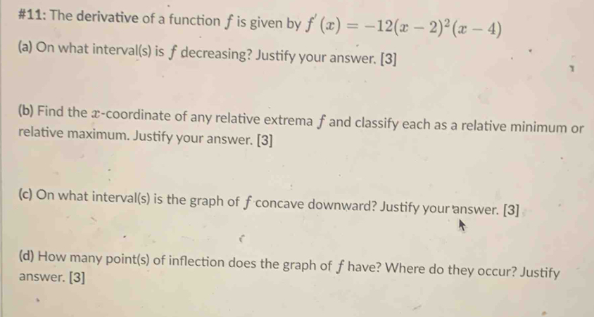 #11: The derivative of a function f is given by f'(x)=-12(x-2)^2(x-4)
(a) On what interval(s) is f decreasing? Justify your answer. [3] 
(b) Find the x-coordinate of any relative extrema f and classify each as a relative minimum or 
relative maximum. Justify your answer. [3] 
(c) On what interval(s) is the graph of f concave downward? Justify your answer. [3] 
(d) How many point(s) of inflection does the graph of f have? Where do they occur? Justify 
answer. [3]