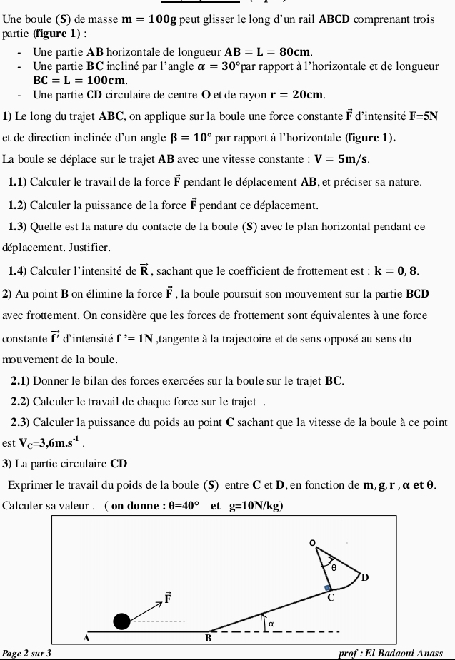 Une boule (S) de masse m=100g peut glisser le long d'un rail ABCD comprenant trois
partie (figure 1) :
Une partie AB horizontale de longueur AB=L=80cm.
Une partie BC incliné par l'angle alpha =30° lpar rapport à l'horizontale et de longueur
BC=L=100cm.
- Une partie CD circulaire de centre O et de rayon r=20cm.
1) Le long du trajet ABC, on applique sur la boule une force constante vector F d'intensité F=5N
et de direction inclinée d'un angle beta =10° par rapport à l'horizontale (figure 1).
La boule se déplace sur le trajet AB avec une vitesse constante : V=5m/s.
1.1) Calculer le travail de la force vector F pendant le déplacement AB, et préciser sa nature.
1.2) Calculer la puissance de la force vector F pendant ce déplacement.
1.3) Quelle est la nature du contacte de la boule (S) avec le plan horizontal pendant ce
déplacement. Justifier.
1.4) Calculer l'intensité de vector R , sachant que le coefficient de frottement est : k=0,8.
2) Au point B on élimine la force vector F , la boule poursuit son mouvement sur la partie BCD
avec frottement. On considère que les forces de frottement sont équivalentes à une force
constante vector f' d'intensité f^,=1N ,tangente à la trajectoire et de sens opposé au sens du
mouvement de la boule.
2.1) Donner le bilan des forces exercées sur la boule sur le trajet BC.
2.2) Calculer le travail de chaque force sur le trajet .
2.3) Calculer la puissance du poids au point C sachant que la vitesse de la boule à ce point
est V_C=3,6m.s^(-1).
3) La partie circulaire CD
Exprimer le travail du poids de la boule (S) entre C et D, en fonction de m, g, r , α et θ.
Calculer sa valeur . ( on donne : θ =40° et g=10N/kg)
Page 2 sur 3 prof : El Badaoui Anass