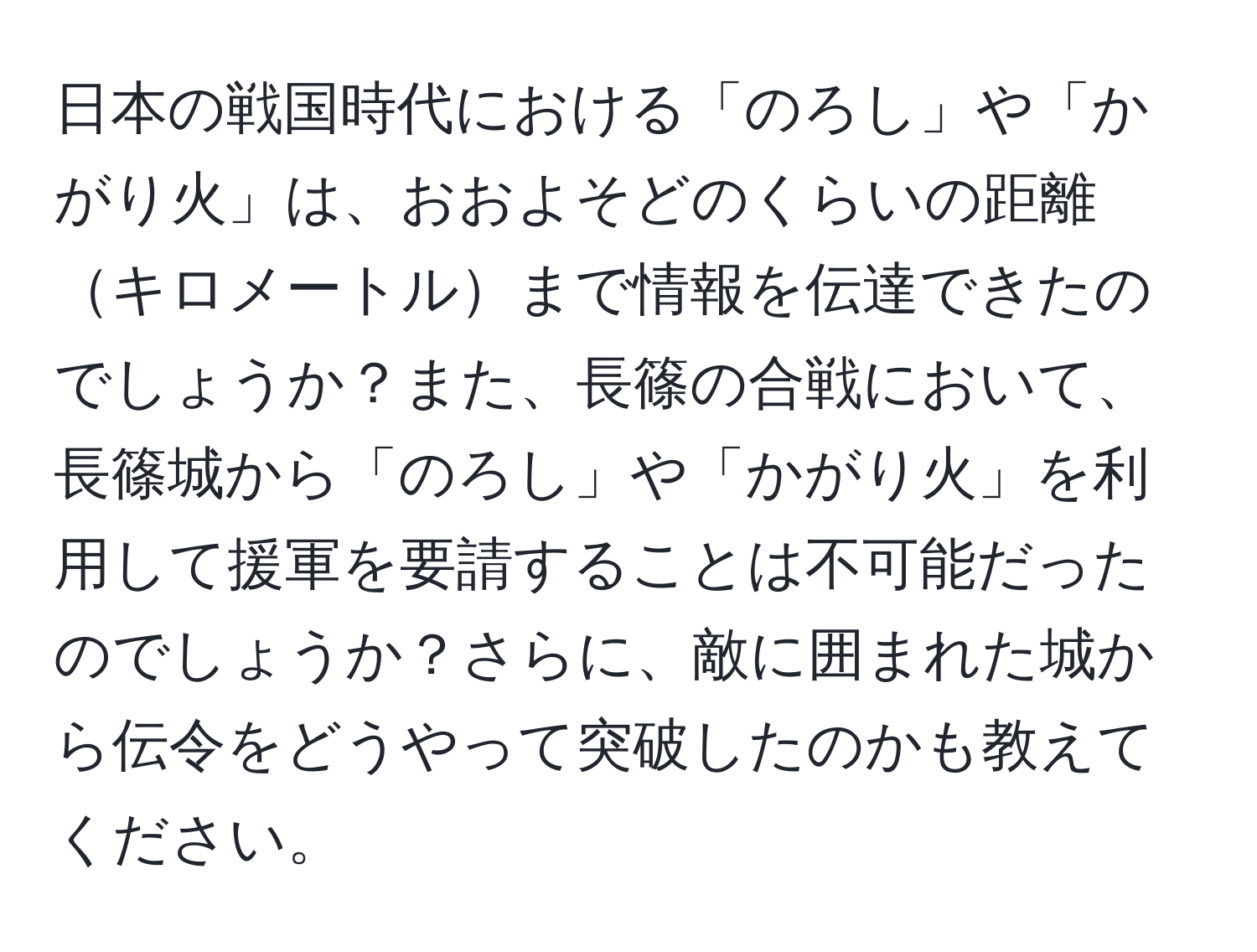 日本の戦国時代における「のろし」や「かがり火」は、おおよそどのくらいの距離キロメートルまで情報を伝達できたのでしょうか？また、長篠の合戦において、長篠城から「のろし」や「かがり火」を利用して援軍を要請することは不可能だったのでしょうか？さらに、敵に囲まれた城から伝令をどうやって突破したのかも教えてください。