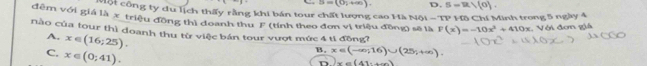 S=(0;+∈fty ). D. S=R/(0). 
Một công ty du lịch thấy rằng khi bán tour chất lượng cao Mà Nội -TP 
đêm với giá là x triệu đồng thì doanh thu F
nào của tour thì doanh thu từ việc bán tour vượt mức 4 tỉ đồng? (tính theo đơn vị triệu đồng) sẽ là F(x)=-10x^2+410x Hồ Chí Minh trong 5 ngày 4 . Với đơm giá
A. x∈ (16;25).
C. x∈ (0;41).
B. x∈ (-∈fty ,16)∪ (25,+∈fty ).
D. x=(41