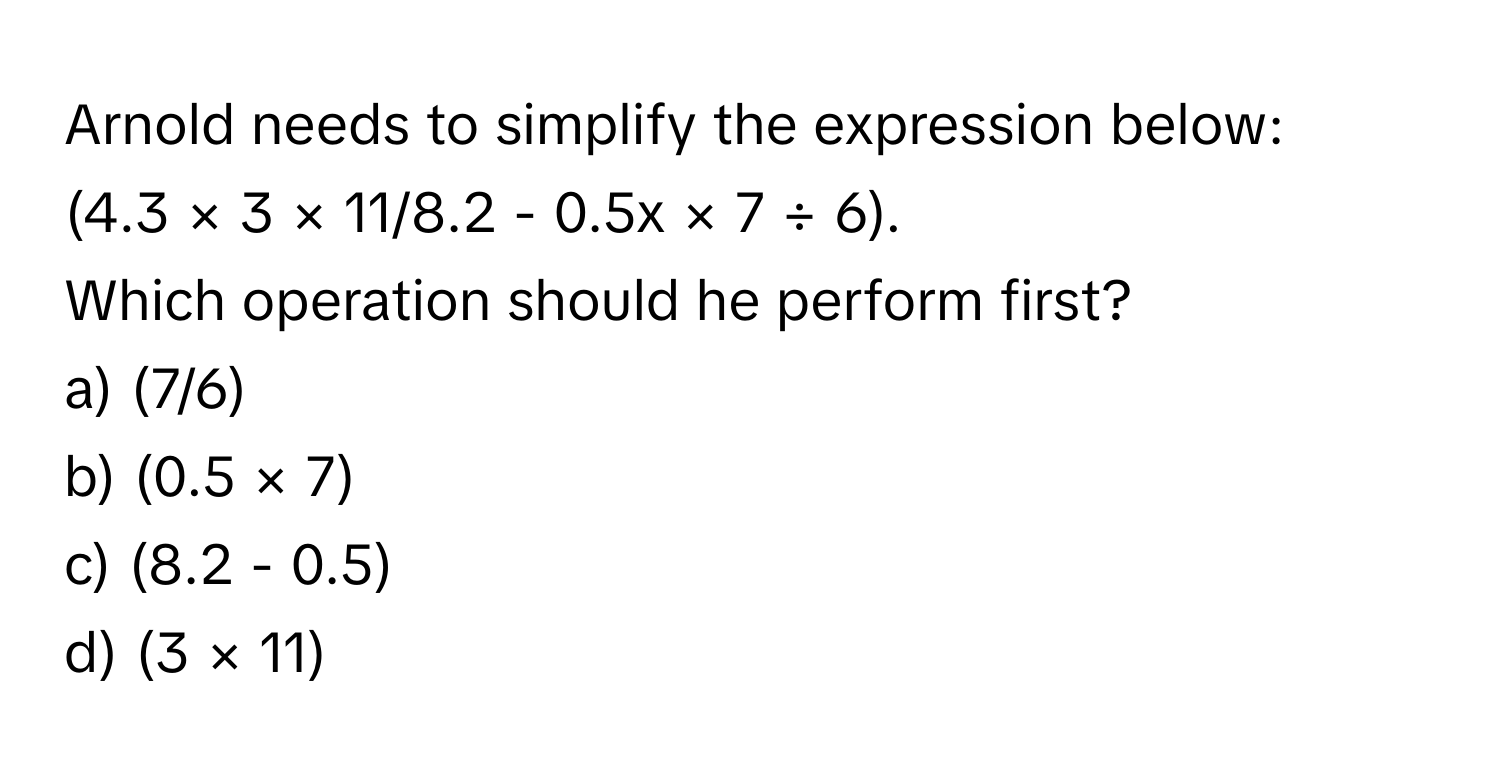 Arnold needs to simplify the expression below: 
(4.3 × 3 × 11/8.2 - 0.5x × 7 ÷ 6). 
Which operation should he perform first?

a) (7/6) 
b) (0.5 × 7) 
c) (8.2 - 0.5) 
d) (3 × 11)