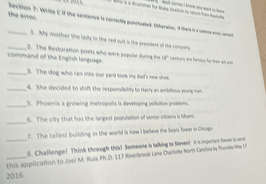 Well James I know you want to leave 
15. t who is a drummer for Blake Shelton to return from Nashville 
the error. 
_Section 7: Write C if the sentence is correctly punctuated. Otherwise," if there is a comma error, correct 
1. My mother the lady in the red suit is the president of the company. 
_2. The Restoration poets who were popular during the 18^(th) century are famous for their wit and 
command of the English language. 
_3. The dog who ran into our yard took my dad's new shoe. 
_4. She decided to shift the responsibility to Harry an ambitious young man. 
_5. Phoenix a growing metropolis is developing pollution problems. 
_6. The city that has the largest population of senior citizens is Miami. 
7. The tallest building in the world is now I believe the Sears Tower in Chicago. 
_8. Challenge! Think through this! Someone is talking to Steven! It is important Steven to send 
_this application to Joel M. Ruis Ph.D. 117 Riverbrook Lane Charlotte North Carolina by Thursday May 17 
2016.