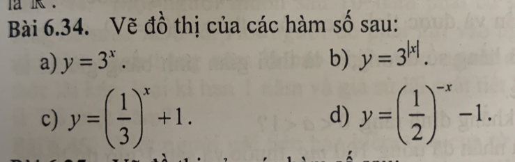 Vẽ đồ thị của các hàm số sau: 
a) y=3^x. b) y=3^(|x|). 
c) y=( 1/3 )^x+1. y=( 1/2 )^-x-1. 
d)