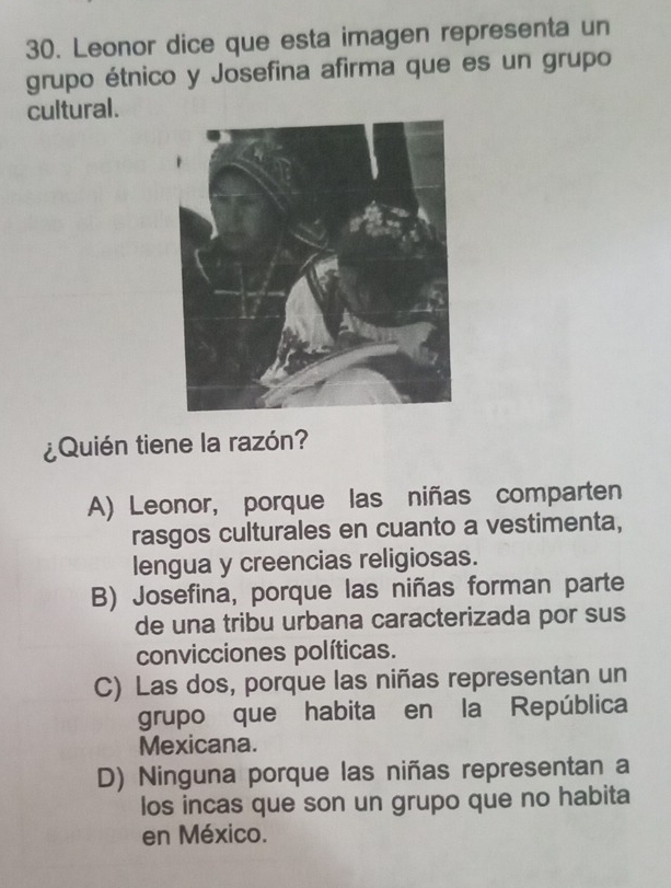 Leonor dice que esta imagen representa un
grupo étnico y Josefina afirma que es un grupo
cultural.
¿Quién tiene la razón?
A) Leonor, porque las niñas comparten
rasgos culturales en cuanto a vestimenta,
lengua y creencias religiosas.
B) Josefina, porque las niñas forman parte
de una tribu urbana caracterizada por sus
convicciones políticas.
C) Las dos, porque las niñas representan un
grupo que habita en la República
Mexicana.
D) Ninguna porque las niñas representan a
los incas que son un grupo que no habita
en México.