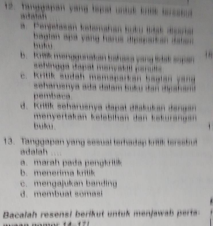 tanggapan yang tapal untuk krilk isrssiu 
adalah
a. Penjelasán kelamahan kuku ldsk alsanan
bagian apa yang harus dipaparkan dalam 
buku
b. Krtik menggunakan bahasa yang lidak sopan
sehindgá dapät mənvakili panulla
c. Kritik sudah mamaparkan baglan yand
seharusnya ada dalam buku dan dipah aml
pembaca.
d. Kritik seharusnya dapat dilakukan dangan
menyertakan keləbihan dan kskurängan 
buku.
13. Tanggapan yang sesual terhadap kritik terssbut
adalah
a. marah pada pengkritik
b. menerima kritik
c. mengajukan banding
d. membuat somasi
Bacalah resensi berikut untuk menjawab pert