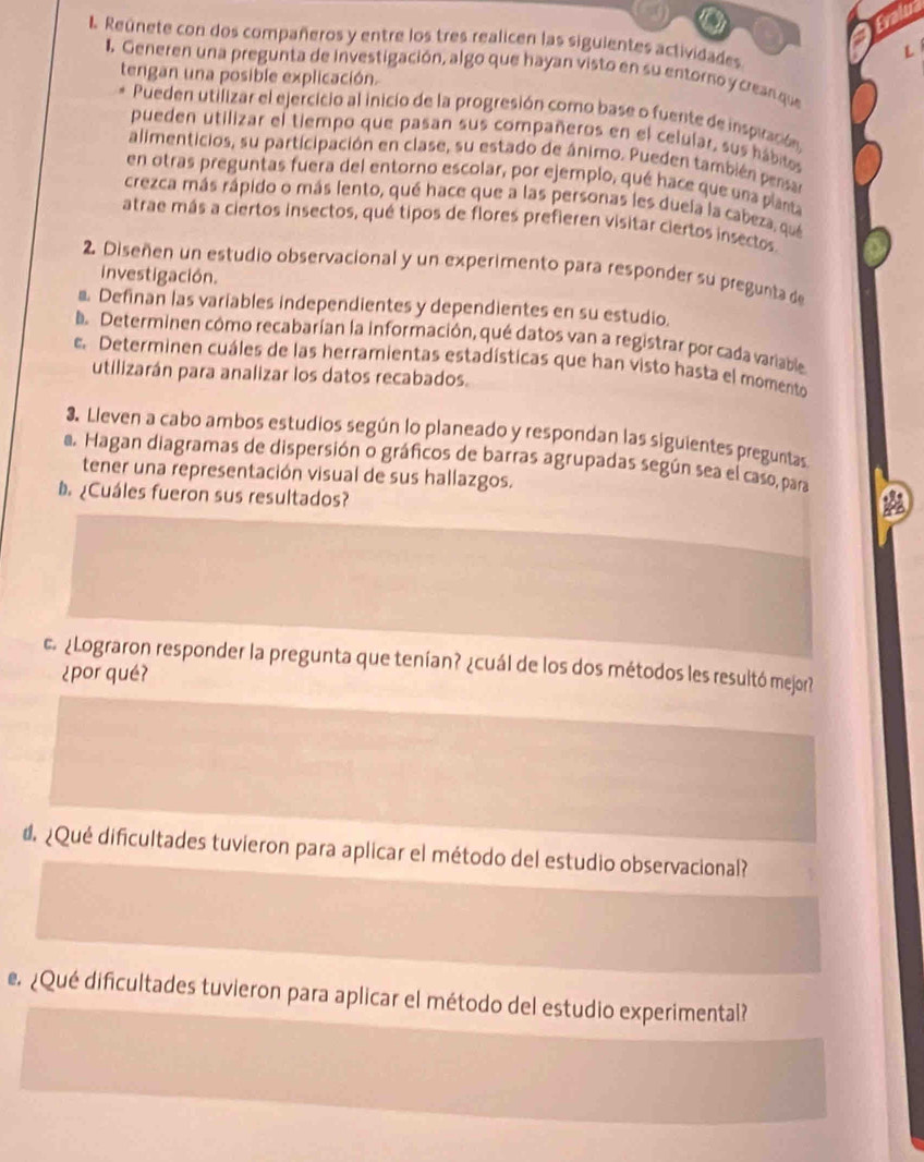 Frail
I Reúnete con dos compañeros y entre los tres realicen las siguientes actividades
L
I. Generen una pregunta de investigación, algo que hayan visto en su entorno y crean que
tengan una posible explicación.
Pueden utilizar el ejercicio al inicio de la progresión como base o fuente de inspración
pueden utilizar el tiempo que pasan sus compañeros en el celular, sus hábitos
alimenticios, su participación en clase, su estado de ánimo. Pueden también persar
en otras preguntas fuera del entorno escolar, por ejemplo, qué hace que una planta
crezca más rápido o más lento, qué hace que a las personas les duela la cabeza, que
atrae más a ciertos insectos, qué tipos de flores prefieren visitar ciertos insectos.
2. Diseñen un estudio observacional y un experimento para responder su pregunta de
investigación.
Definan las variables independientes y dependientes en su estudio.
be Determinen cómo recabarían la información, qué datos van a registrar por cada variable
e. Determinen cuáles de las herramientas estadísticas que han visto hasta el momento
utilizarán para analizar los datos recabados.
3. Lleven a cabo ambos estudios según lo planeado y respondan las siguientes preguntas
a. Hagan diagramas de dispersión o gráficos de barras agrupadas según sea el caso, para A
tener una representación visual de sus hallazgos.
¿Cuáles fueron sus resultados?
c ¿Lograron responder la pregunta que tenían? ¿cuál de los dos métodos les resultó mejor?
¿por qué?
d ¿Qué dificultades tuvieron para aplicar el método del estudio observacional?
e ¿Qué dificultades tuvieron para aplicar el método del estudio experimental?