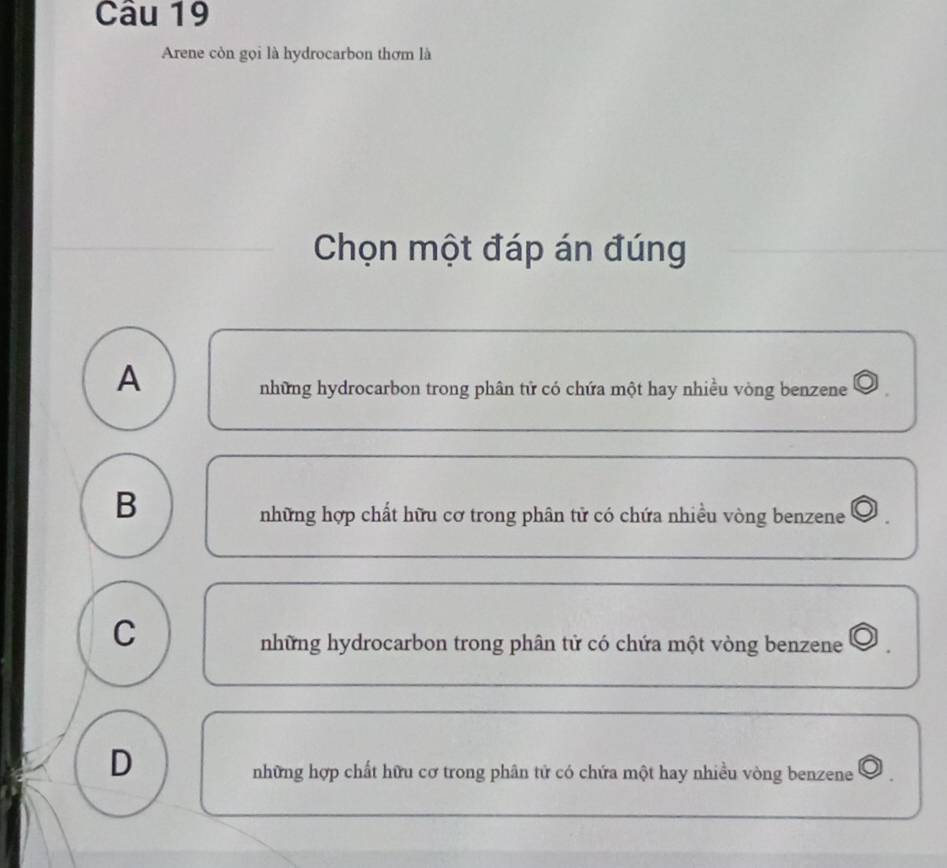 Arene còn gọi là hydrocarbon thơm là
Chọn một đáp án đúng
A
những hydrocarbon trong phân tử có chứa một hay nhiều vòng benzene
B
những hợp chất hữu cơ trong phân tử có chứa nhiều vòng benzene
C
những hydrocarbon trong phân tử có chứa một vòng benzene
D
những hợp chất hữu cơ trong phân tử có chứa một hay nhiều vòng benzene