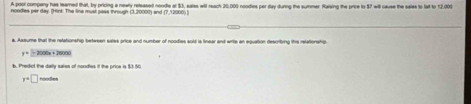 A poo! company has leared that, by pricing a newly released noodle at $3, sales will reach 20,000 noodies per day during the summer Raising the price to $7 will cause the sales to fall to 12,000
noodles per day. [Hint: The line must pass through (3,20000) and (7,12000).] 
a, Assume that the relationship between sales price and number of noodles sold is linear and write an equation describing this relationship.
y=-2000x+26000
b. Predict the dally sales of noodles if the price is $3.50.
y=□ noodles