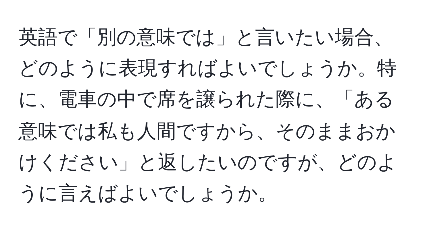 英語で「別の意味では」と言いたい場合、どのように表現すればよいでしょうか。特に、電車の中で席を譲られた際に、「ある意味では私も人間ですから、そのままおかけください」と返したいのですが、どのように言えばよいでしょうか。