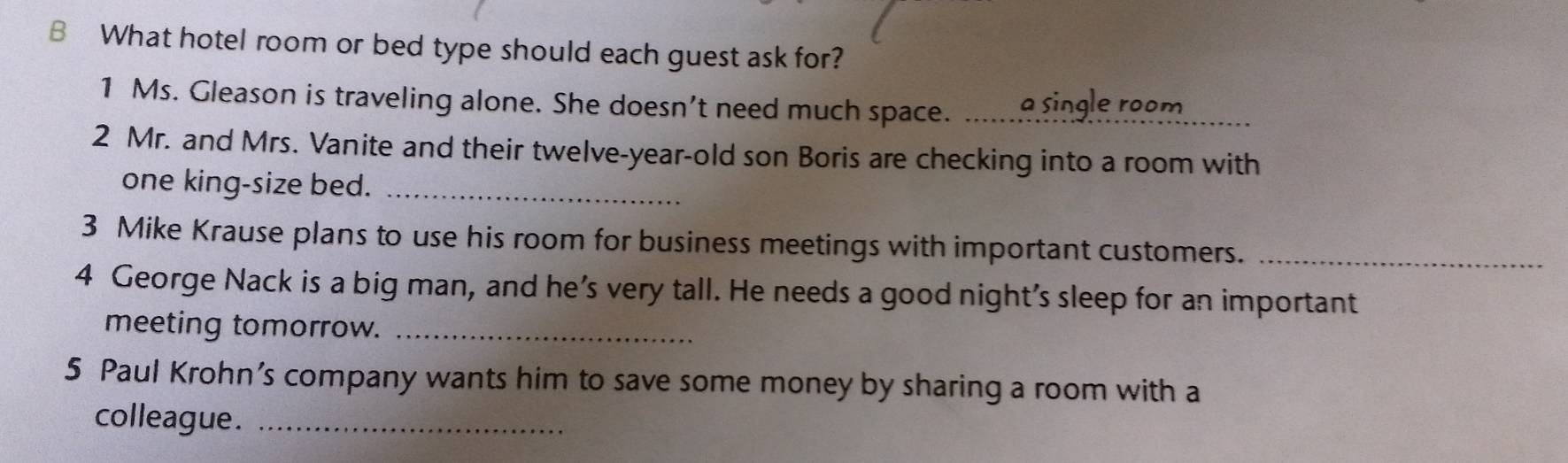 What hotel room or bed type should each guest ask for? 
1 Ms. Gleason is traveling alone. She doesn’t need much space. a single room 
2 Mr. and Mrs. Vanite and their twelve-year-old son Boris are checking into a room with 
one king-size bed._ 
3 Mike Krause plans to use his room for business meetings with important customers._ 
4 George Nack is a big man, and he’s very tall. He needs a good night's sleep for an important 
meeting tomorrow._ 
5 Paul Krohn’s company wants him to save some money by sharing a room with a 
colleague._