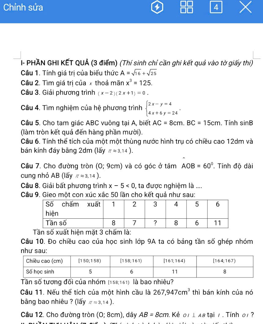 Chỉnh sửa 4
- PHÃN GHI KẾT QUẢ (3 điểm) (Thí sinh chỉ cần ghi kết quả vào tờ giấy thi)
Câu 1. Tính giá trị của biểu thức A=sqrt(16)+sqrt(25)
Câu 2. Tìm giá trị của x thoả mãn x^3=125.
Câu 3. Giải phương trình (x-2)(2x+1)=0.
Câu 4. Tìm nghiệm của hệ phương trình beginarrayl 2x-y=4 4x+6y=24endarray. .
Câu 5. Cho tam giác ABC vuông tại A, biết AC=8cm.BC=15cm. Tính sin B
(làm tròn kết quả đến hàng phần mười).
Câu 6. Tính thể tích của một một thùng nước hình trụ có chiều cao 12dm và
bán kính đáy bằng 2dm (lấy π approx 3,14).
Câu 7. Cho đường tròn (O; 9cm) và có góc ở tâm AOB=60°. Tính độ dài
cung nhỏ AB (lấy π approx 3,14).
Câu 8. Giải bất phương trình x-5<0</tex> , ta được nghiệm là ....
Câu 9. Gieo một con xúc xắc 50 lần cho kết quả như sau:
Tần số xuất hiện mặt 3 chấm là:
Câu 10. Đo chiều cao của học sinh lớp 9A ta có bảng tần số ghép nhóm
như sau:
Tần số tương đối của nhóm [158;161) là bao nhiêu?
Câu 11. Nếu thể tích của một hình cầu là 267,947cm^3 thì bán kính của nó
bằng bao nhiêu ? (lấy π approx 3,14).
Câu 12. Cho đường tròn (0;8cm) , dây AB=8cm. Kẻ OI⊥ AB tại / . Tính 0/ ?