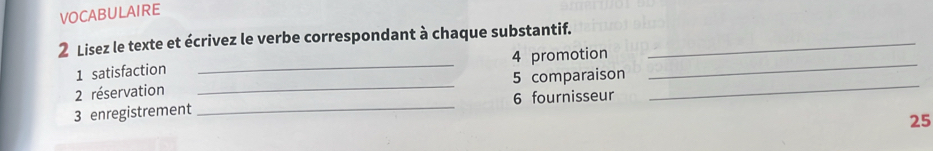 VOCABULAIRE 
2 Lisez le texte et écrivez le verbe correspondant à chaque substantif._ 
1 satisfaction _4 promotion_ 
2 réservation _5 comparaison_ 
3 enregistrement _6 fournisseur 
25