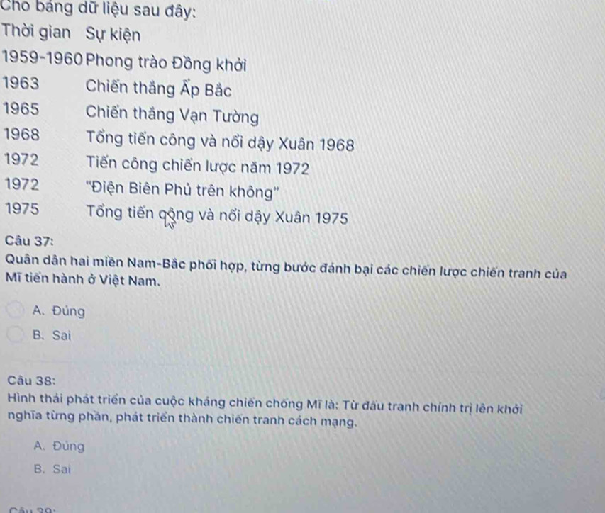 Cho bảng dữ liệu sau đây:
Thời gian Sự kiện
1959- 1960 Phong trào Đồng khởi
1963 Chiến thắng Ấp Bắc
1965 Chiến thắng Vạn Tường
1968 Tổng tiến công và nổi dậy Xuân 1968
1972 Tiến công chiến lược năm 1972
1972 ''Điện Biên Phủ trên không''
1975 Tổng tiến qộng và nổi dậy Xuân 1975
Câu 37:
Quân dân hai miền Nam-Bắc phối hợp, từng bước đánh bại các chiến lược chiến tranh của
Mĩ tiến hành ở Việt Nam.
A. Đúng
B. Sai
âu 38 :
Hình thái phát triển của cuộc kháng chiến chống Mĩ là: Từ đấu tranh chính trị lên khởi
nghĩa từng phần, phát triển thành chiến tranh cách mạng.
A. Đúng
B. Sai