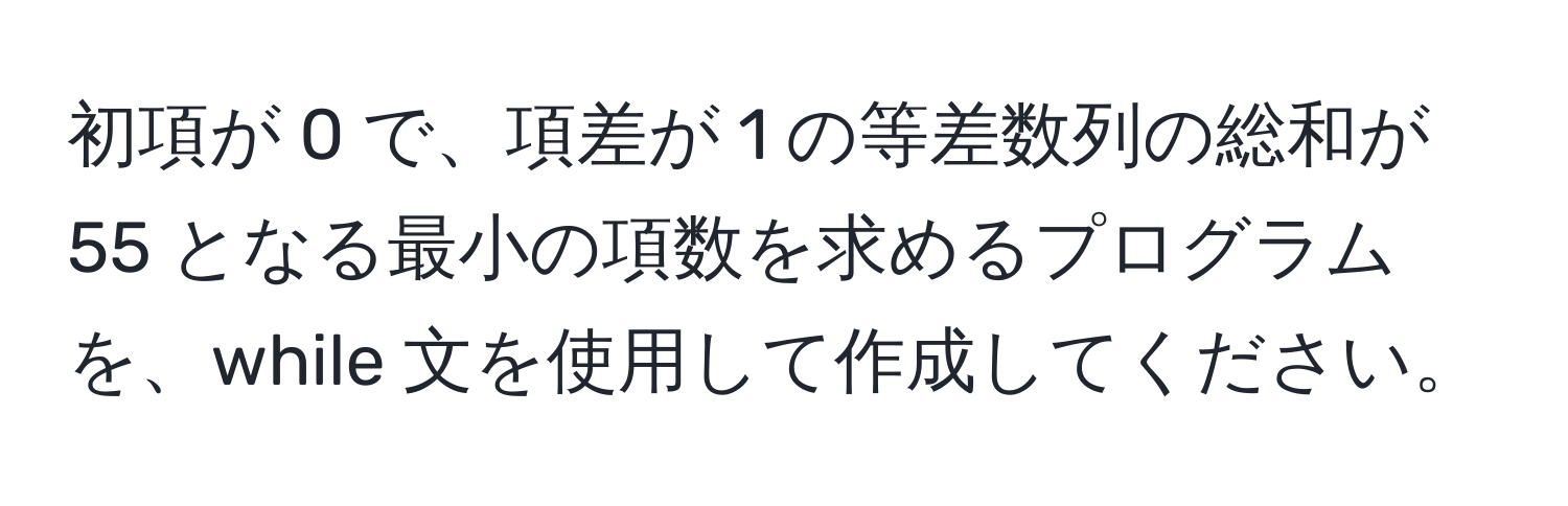 初項が 0 で、項差が 1 の等差数列の総和が 55 となる最小の項数を求めるプログラムを、while 文を使用して作成してください。