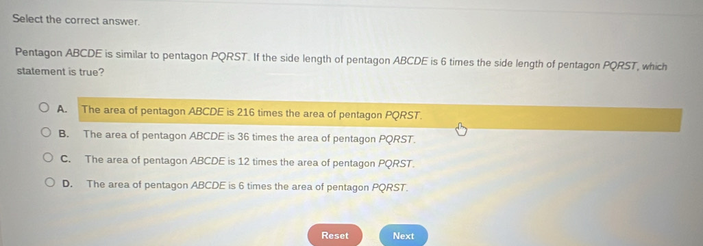 Select the correct answer.
Pentagon ABCDE is similar to pentagon PQRST. If the side length of pentagon ABCDE is 6 times the side length of pentagon PQRST, which
statement is true?
A. The area of pentagon ABCDE is 216 times the area of pentagon PQRST.
B. The area of pentagon ABCDE is 36 times the area of pentagon PQRST.
C. The area of pentagon ABCDE is 12 times the area of pentagon PQRST.
D. The area of pentagon ABCDE is 6 times the area of pentagon PQRST.
Reset Next